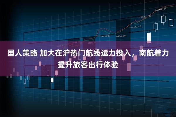 国人策略 加大在沪热门航线运力投入，南航着力提升旅客出行体验