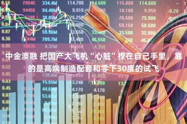 中金澳融 把国产大飞机“心脏”捏在自己手里，靠的是高端制造配套和零下30度的试飞