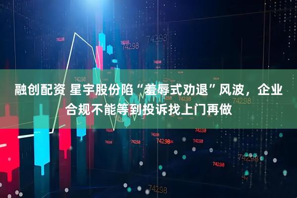 融创配资 星宇股份陷“羞辱式劝退”风波，企业合规不能等到投诉找上门再做